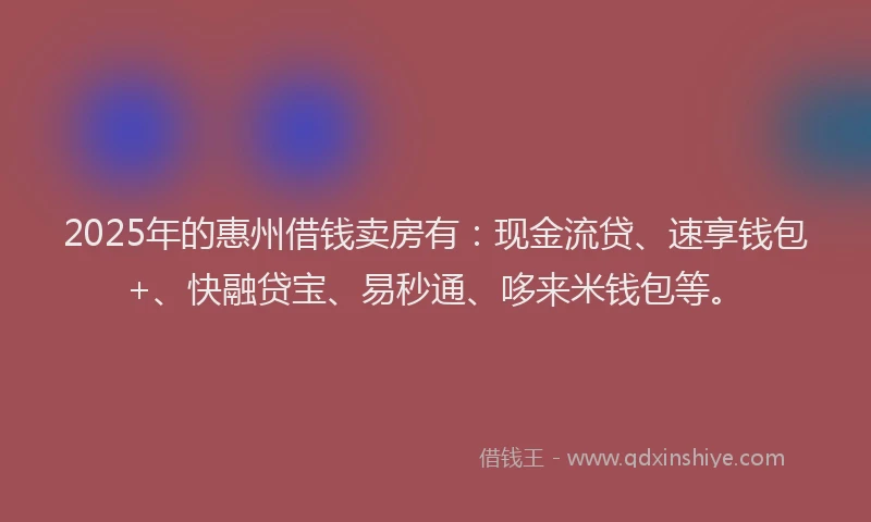 2025年的惠州借钱卖房有：现金流贷、速享钱包+、快融贷宝、易秒通、哆来米钱包等。