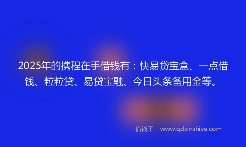 2025年的携程在手借钱有：快易贷宝盒、一点借钱、粒粒贷、易贷宝融、今日头条备用金等。