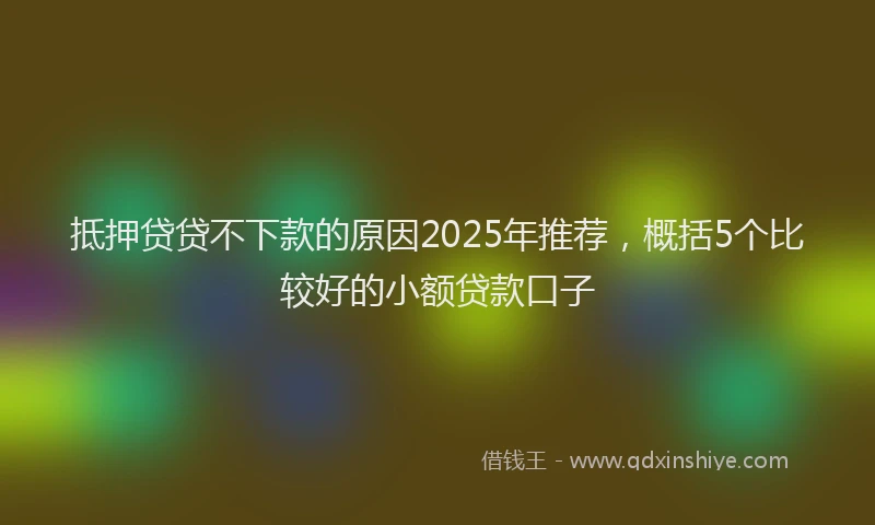 抵押贷贷不下款的原因2025年推荐，概括5个比较好的小额贷款口子