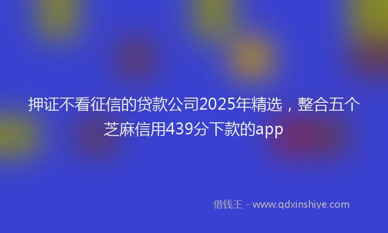 押证不看征信的贷款公司2025年精选，整合五个芝麻信用439分下款的app