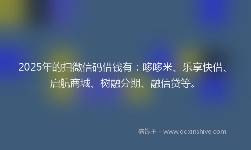 2025年的扫微信码借钱有：哆哆米、乐享快借、启航商城、树融分期、融信贷等。