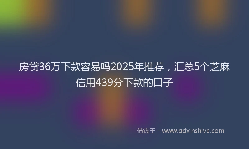 房贷36万下款容易吗2025年推荐，汇总5个芝麻信用439分下款的口子