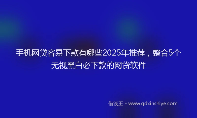 手机网贷容易下款有哪些2025年推荐，整合5个无视黑白必下款的网贷软件