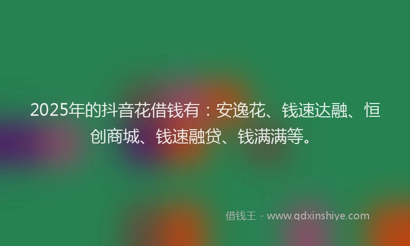 2025年的抖音花借钱有：安逸花、钱速达融、恒创商城、钱速融贷、钱满满等。