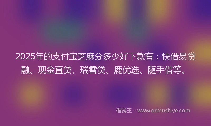 2025年的支付宝芝麻分多少好下款有：快借易贷融、现金直贷、瑞雪贷、鹿优选、随手借等。