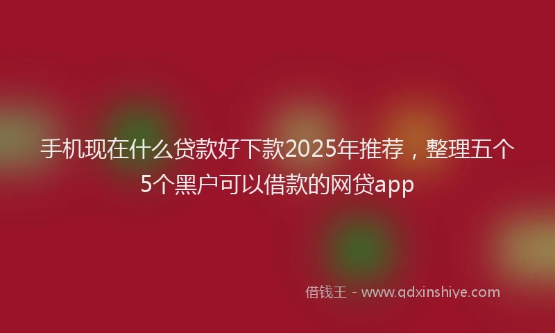 手机现在什么贷款好下款2025年推荐，整理五个5个黑户可以借款的网贷app