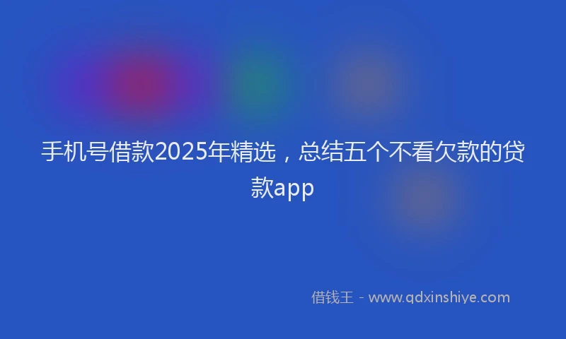 手机号借款2025年精选，总结五个不看欠款的贷款app