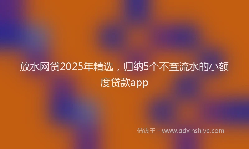 放水网贷2025年精选，归纳5个不查流水的小额度贷款app