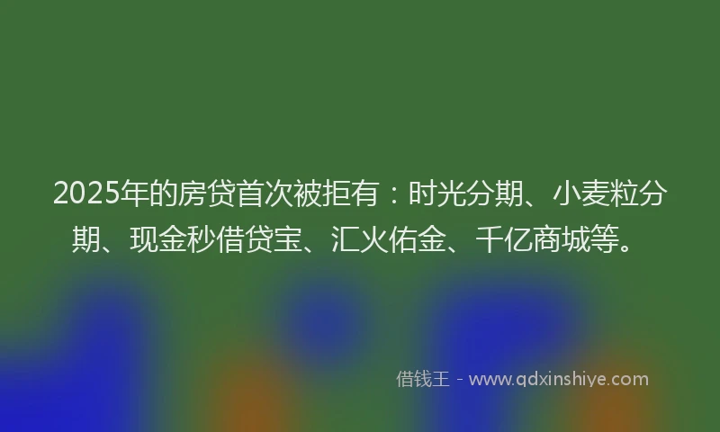 2025年的房贷首次被拒有：时光分期、小麦粒分期、现金秒借贷宝、汇火佑金、千亿商城等。