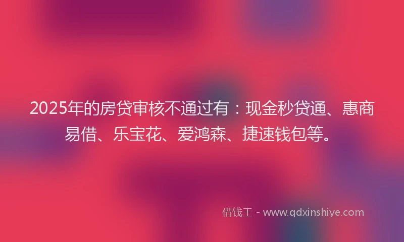 2025年的房贷审核不通过有：现金秒贷通、惠商易借、乐宝花、爱鸿森、捷速钱包等。
