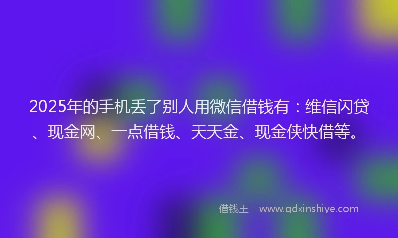 2025年的手机丢了别人用微信借钱有：维信闪贷、现金网、一点借钱、天天金、现金侠快借等。
