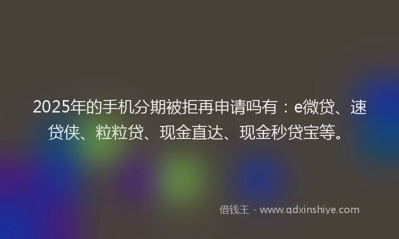 2025年的手机分期被拒再申请吗有：e微贷、速贷侠、粒粒贷、现金直达、现金秒贷宝等。