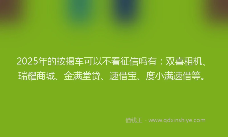 2025年的按揭车可以不看征信吗有：双喜租机、瑞耀商城、金满堂贷、速借宝、度小满速借等。