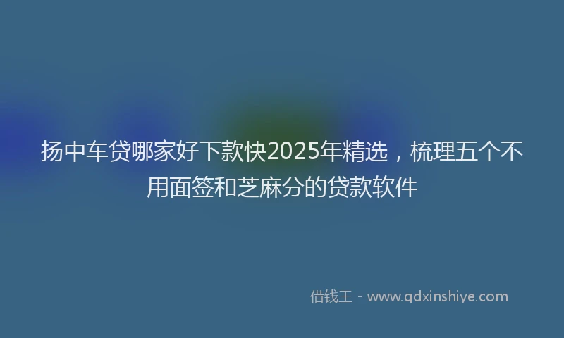 扬中车贷哪家好下款快2025年精选，梳理五个不用面签和芝麻分的贷款软件