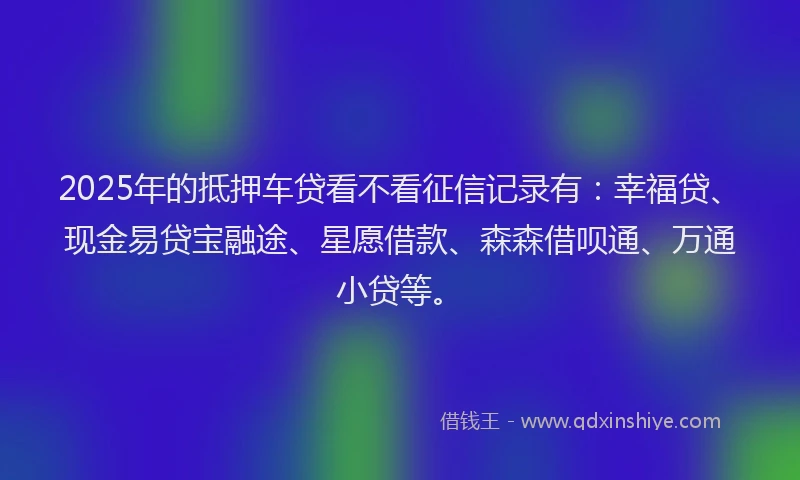 2025年的抵押车贷看不看征信记录有：幸福贷、现金易贷宝融途、星愿借款、森森借呗通、万通小贷等。