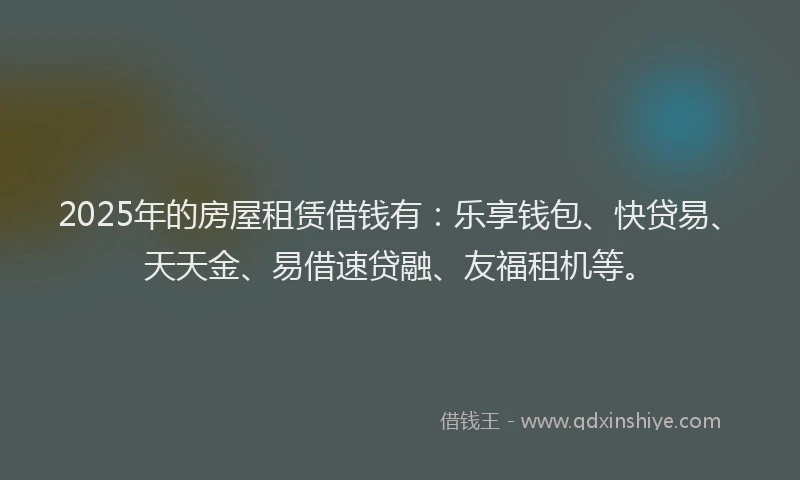 2025年的房屋租赁借钱有：乐享钱包、快贷易、天天金、易借速贷融、友福租机等。