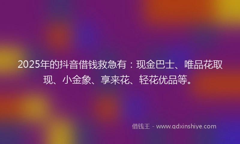 2025年的抖音借钱救急有：现金巴士、唯品花取现、小金象、享来花、轻花优品等。
