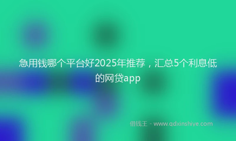 急用钱哪个平台好2025年推荐，汇总5个利息低的网贷app