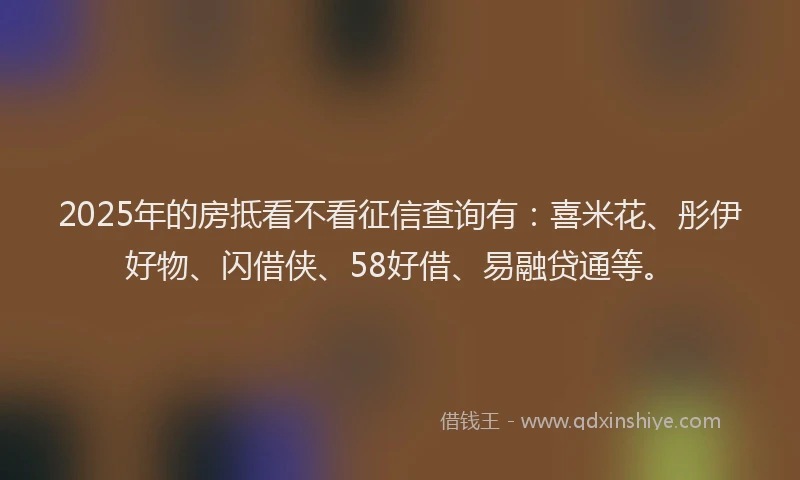 2025年的房抵看不看征信查询有：喜米花、彤伊好物、闪借侠、58好借、易融贷通等。