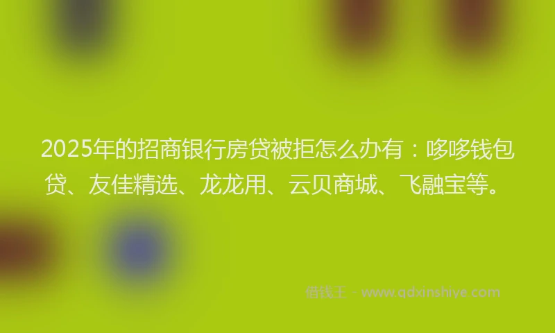 2025年的招商银行房贷被拒怎么办有：哆哆钱包贷、友佳精选、龙龙用、云贝商城、飞融宝等。
