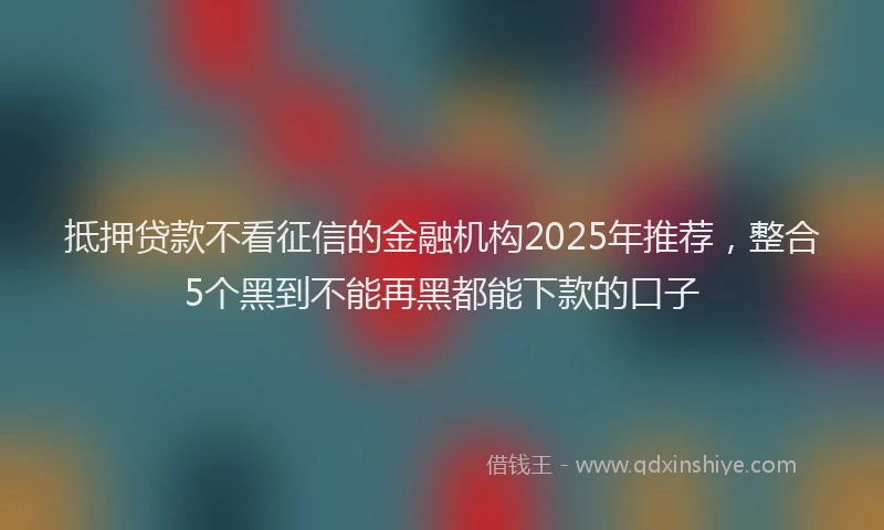 抵押贷款不看征信的金融机构2025年推荐，整合5个黑到不能再黑都能下款的口子