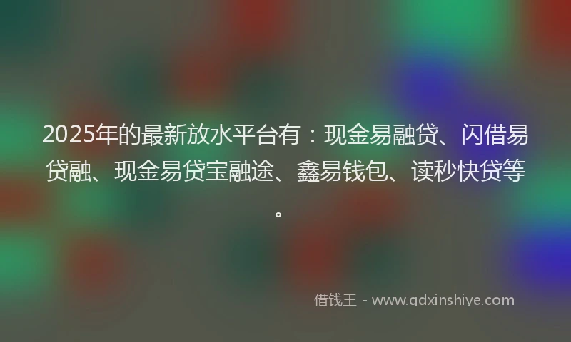 2025年的最新放水平台有：现金易融贷、闪借易贷融、现金易贷宝融途、鑫易钱包、读秒快贷等。