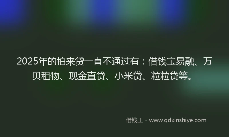 2025年的拍来贷一直不通过有：借钱宝易融、万贝租物、现金直贷、小米贷、粒粒贷等。