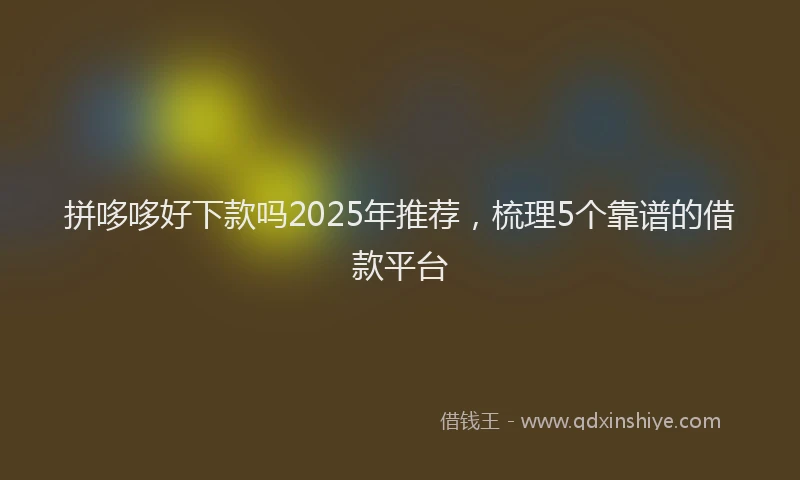 拼哆哆好下款吗2025年推荐，梳理5个靠谱的借款平台