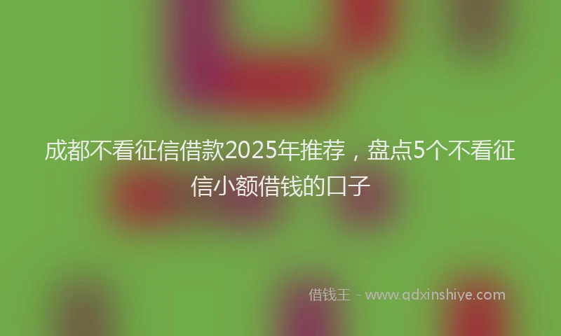 成都不看征信借款2025年推荐，盘点5个不看征信小额借钱的口子