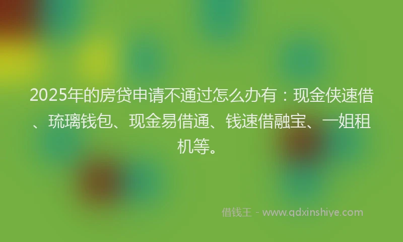 2025年的房贷申请不通过怎么办有：现金侠速借、琉璃钱包、现金易借通、钱速借融宝、一姐租机等。
