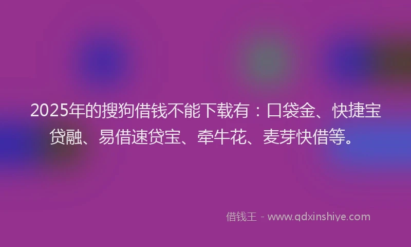 2025年的搜狗借钱不能下载有：口袋金、快捷宝贷融、易借速贷宝、牵牛花、麦芽快借等。