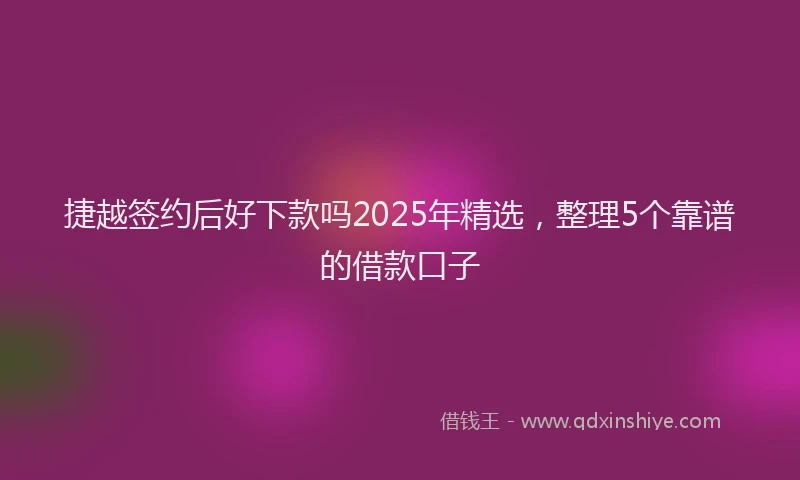 捷越签约后好下款吗2025年精选，整理5个靠谱的借款口子