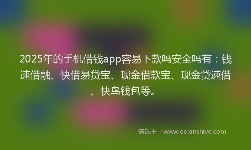 2025年的手机借钱app容易下款吗安全吗有：钱速借融、快借易贷宝、现金借款宝、现金贷速借、快鸟钱包等。