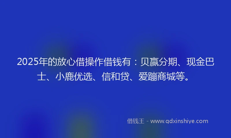 2025年的放心借操作借钱有：贝赢分期、现金巴士、小鹿优选、信和贷、爱蹦商城等。