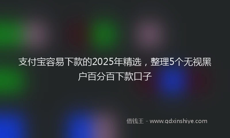 支付宝容易下款的2025年精选，整理5个无视黑户百分百下款口子