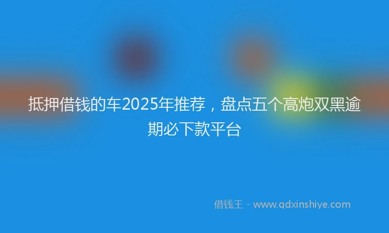 抵押借钱的车2025年推荐，盘点五个高炮双黑逾期必下款平台