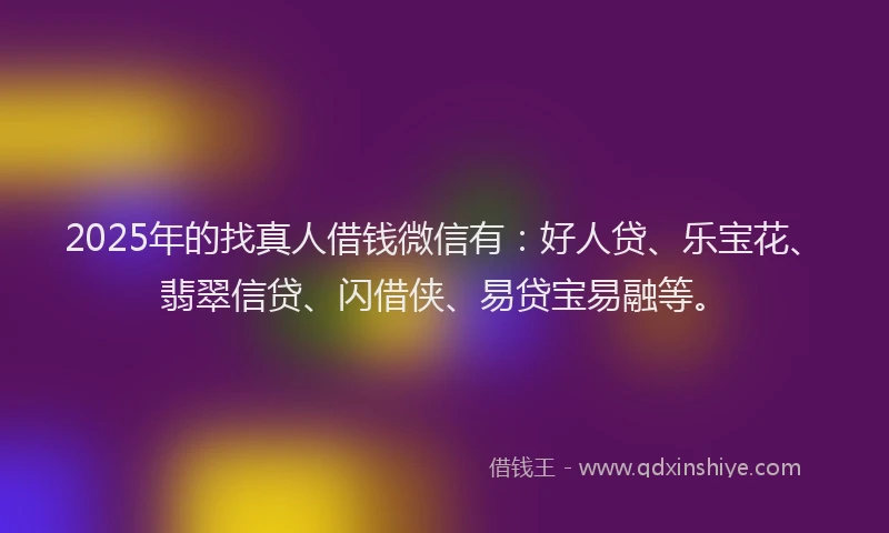 2025年的找真人借钱微信有：好人贷、乐宝花、翡翠信贷、闪借侠、易贷宝易融等。