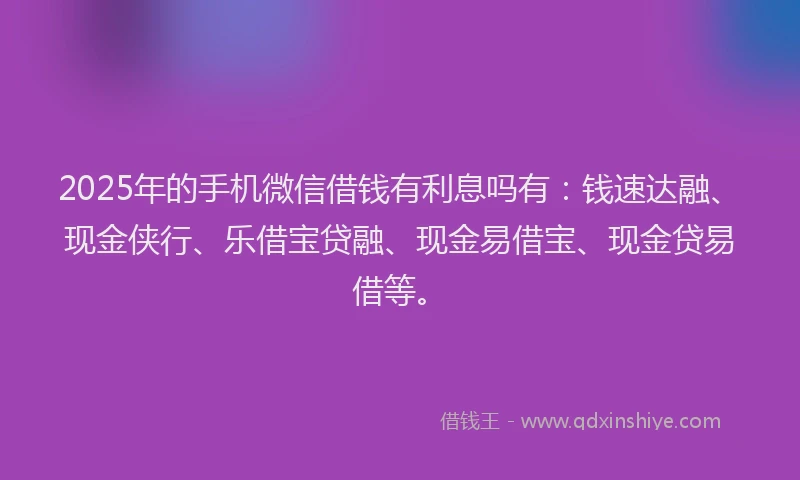 2025年的手机微信借钱有利息吗有：钱速达融、现金侠行、乐借宝贷融、现金易借宝、现金贷易借等。
