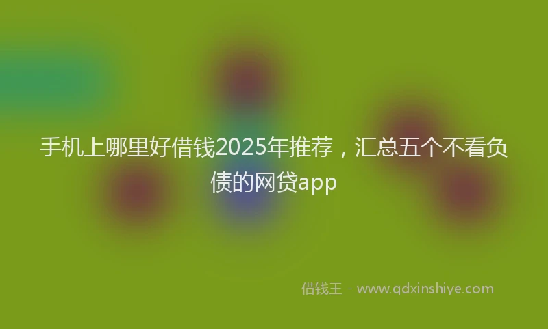 手机上哪里好借钱2025年推荐，汇总五个不看负债的网贷app
