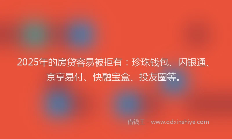 2025年的房贷容易被拒有：珍珠钱包、闪银通、京享易付、快融宝盒、投友圈等。