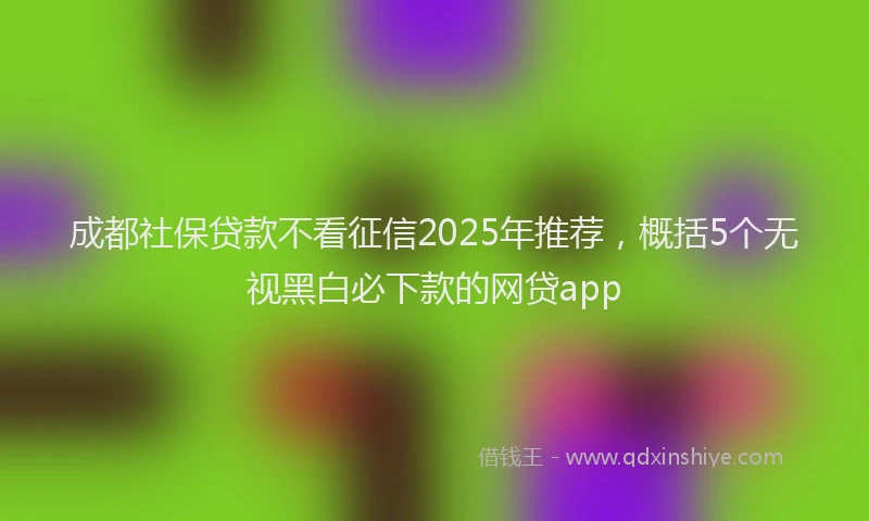 成都社保贷款不看征信2025年推荐，概括5个无视黑白必下款的网贷app