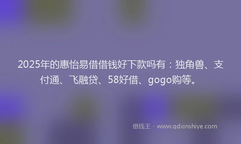 2025年的惠怡易借借钱好下款吗有：独角兽、支付通、飞融贷、58好借、gogo购等。