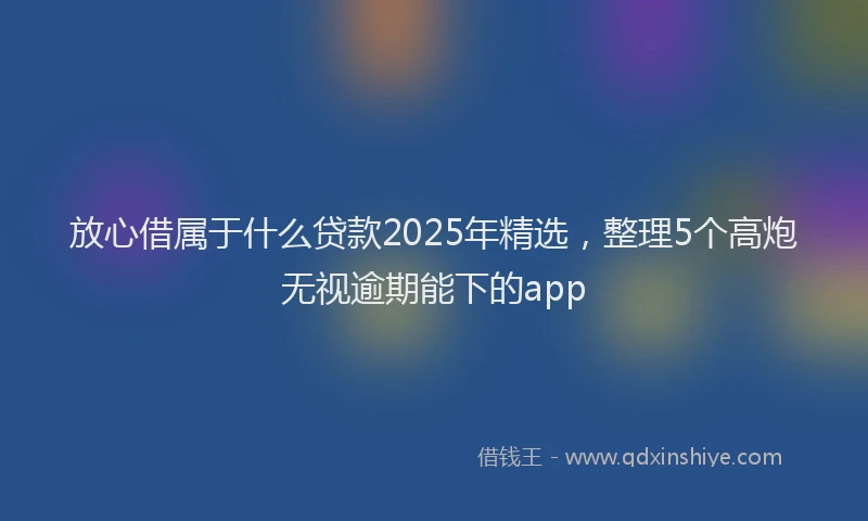 放心借属于什么贷款2025年精选，整理5个高炮无视逾期能下的app