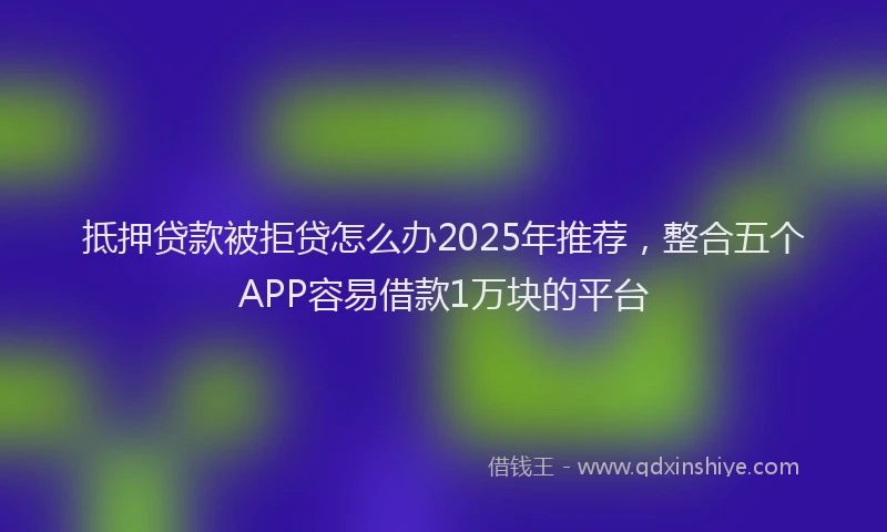 抵押贷款被拒贷怎么办2025年推荐，整合五个APP容易借款1万块的平台