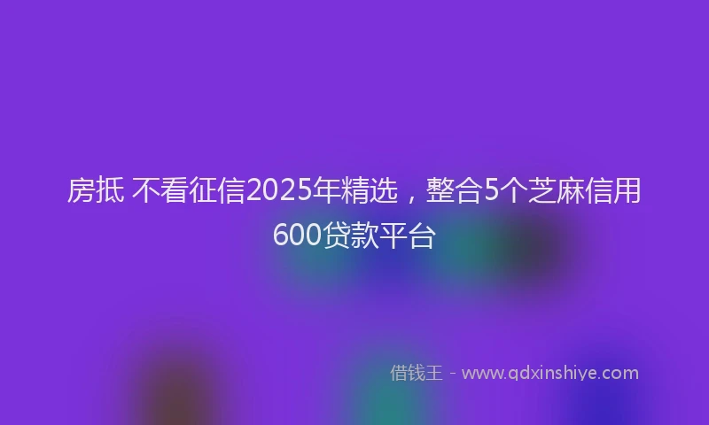 房抵 不看征信2025年精选，整合5个芝麻信用600贷款平台