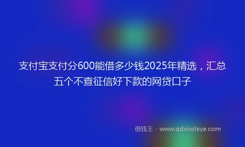 支付宝支付分600能借多少钱2025年精选，汇总五个不查征信好下款的网贷口子