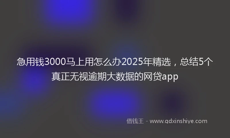 急用钱3000马上用怎么办2025年精选，总结5个真正无视逾期大数据的网贷app