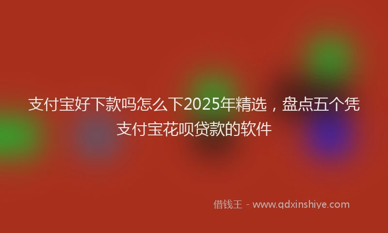 支付宝好下款吗怎么下2025年精选，盘点五个凭支付宝花呗贷款的软件