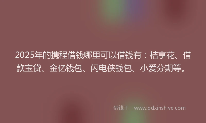 2025年的携程借钱哪里可以借钱有：桔享花、借款宝贷、金亿钱包、闪电侠钱包、小爱分期等。