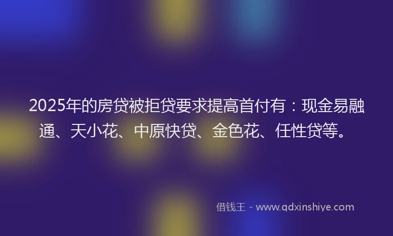2025年的房贷被拒贷要求提高首付有：现金易融通、天小花、中原快贷、金色花、任性贷等。